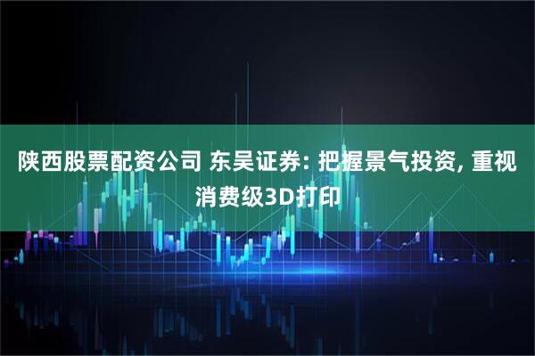 陕西股票配资公司 东吴证券: 把握景气投资, 重视消费级3D打印