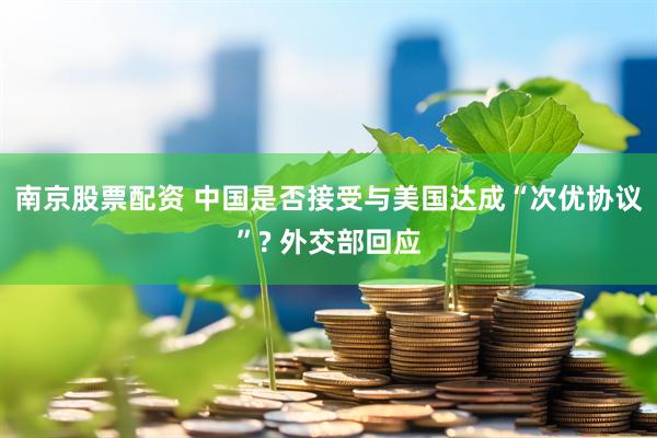 南京股票配资 中国是否接受与美国达成“次优协议”? 外交部回应