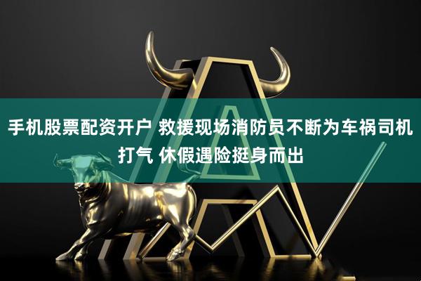手机股票配资开户 救援现场消防员不断为车祸司机打气 休假遇险挺身而出