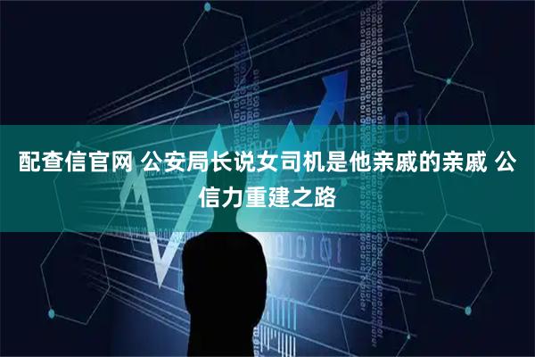 配查信官网 公安局长说女司机是他亲戚的亲戚 公信力重建之路