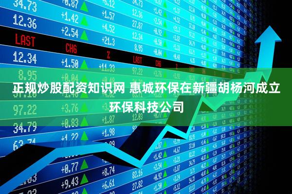 正规炒股配资知识网 惠城环保在新疆胡杨河成立环保科技公司