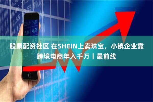 股票配资社区 在SHEIN上卖珠宝，小镇企业靠跨境电商年入千万丨最前线