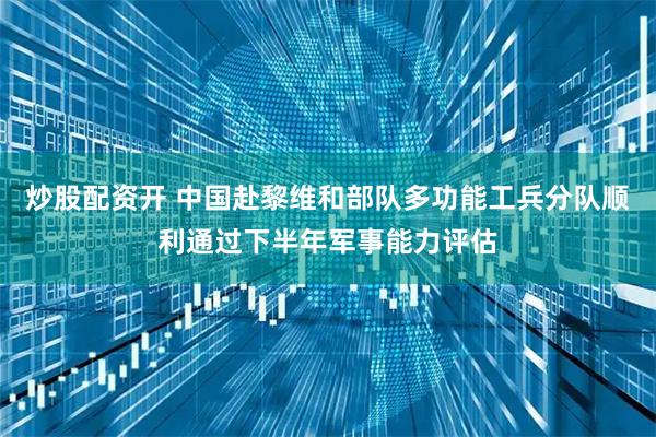 炒股配资开 中国赴黎维和部队多功能工兵分队顺利通过下半年军事能力评估
