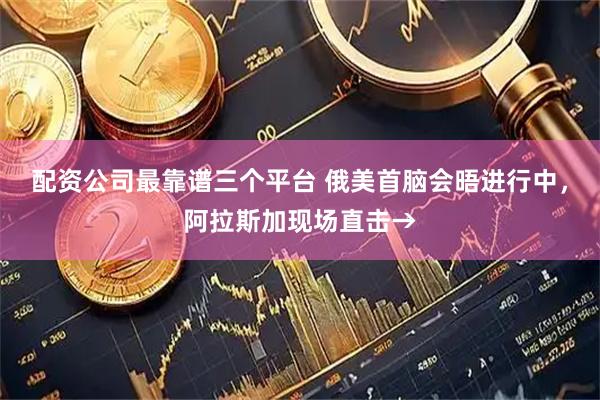 配资公司最靠谱三个平台 俄美首脑会晤进行中，阿拉斯加现场直击→
