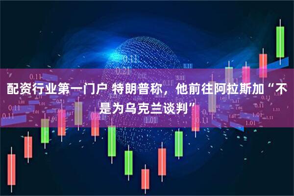 配资行业第一门户 特朗普称，他前往阿拉斯加“不是为乌克兰谈判”