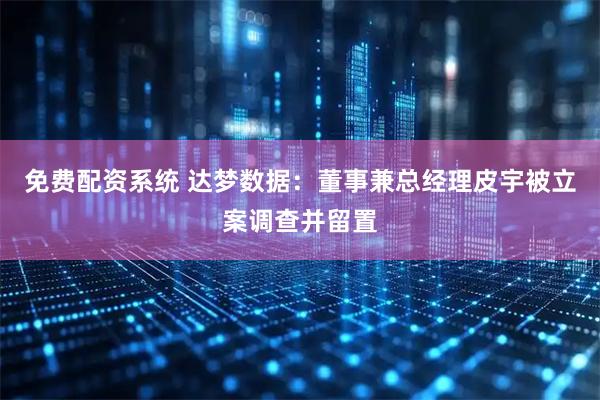 免费配资系统 达梦数据：董事兼总经理皮宇被立案调查并留置