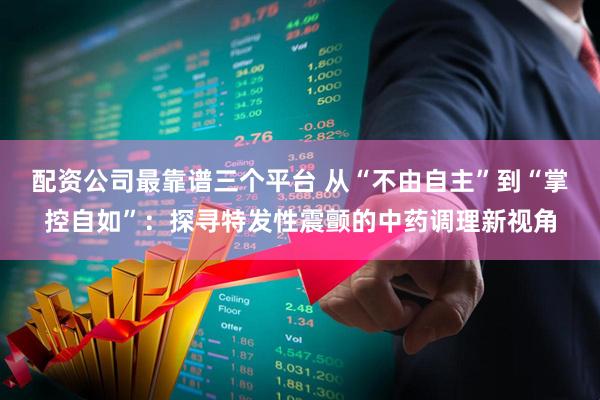 配资公司最靠谱三个平台 从“不由自主”到“掌控自如”:探寻特发性震颤的中药调理新视角