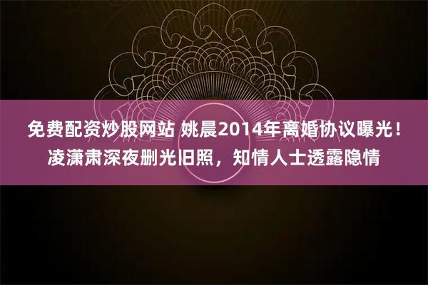 免费配资炒股网站 姚晨2014年离婚协议曝光!凌潇肃深夜删光旧照,知情人士透露隐情