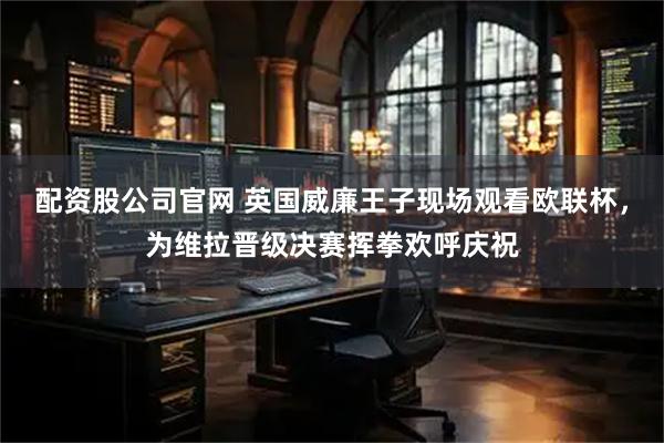 配资股公司官网 英国威廉王子现场观看欧联杯，为维拉晋级决赛挥拳欢呼庆祝