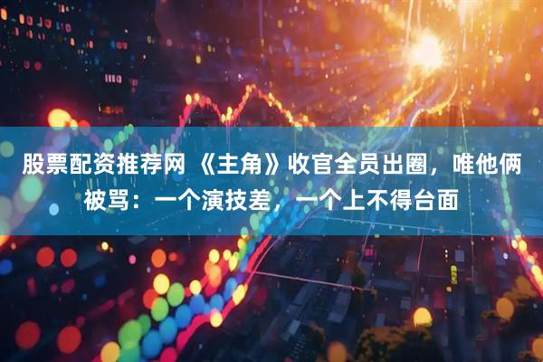 股票配资推荐网 《主角》收官全员出圈，唯他俩被骂：一个演技差，一个上不得台面