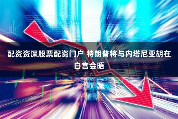 配资资深股票配资门户 特朗普将与内塔尼亚胡在白宫会晤